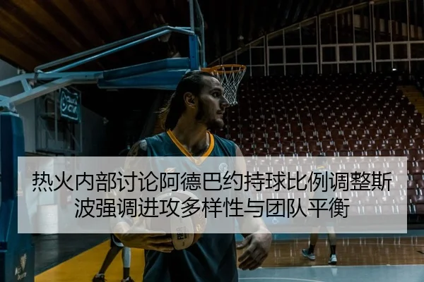 热火内部讨论阿德巴约持球比例调整斯波强调进攻多样性与团队平衡